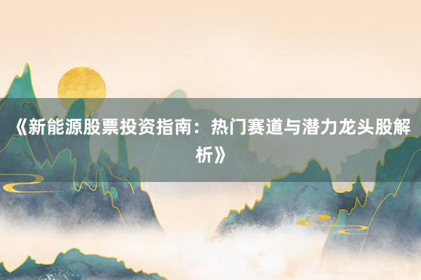 《新能源股票投资指南：热门赛道与潜力龙头股解析》