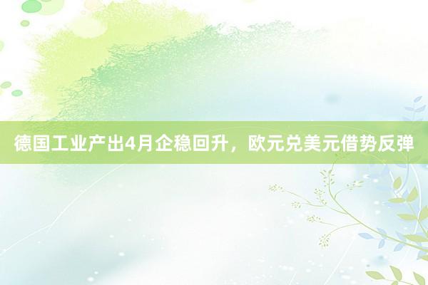 德国工业产出4月企稳回升，欧元兑美元借势反弹