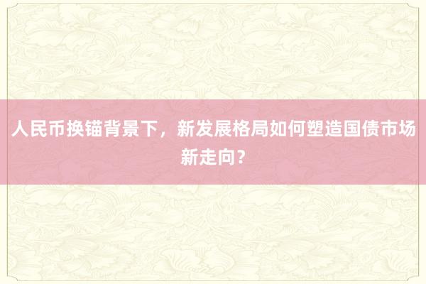 人民币换锚背景下，新发展格局如何塑造国债市场新走向？