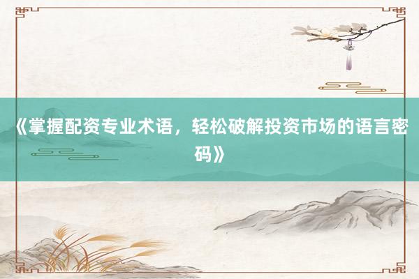 《掌握配资专业术语，轻松破解投资市场的语言密码》