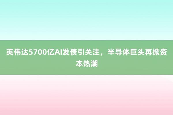 英伟达5700亿AI发债引关注，半导体巨头再掀资本热潮