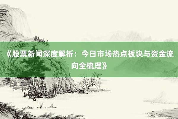 《股票新闻深度解析：今日市场热点板块与资金流向全梳理》