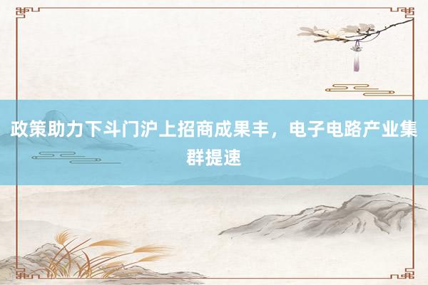 政策助力下斗门沪上招商成果丰，电子电路产业集群提速