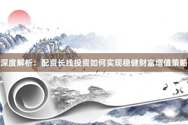 深度解析：配资长线投资如何实现稳健财富增值策略