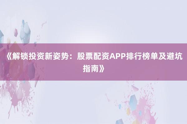 《解锁投资新姿势:股票配资APP排行榜单及避坑指南》