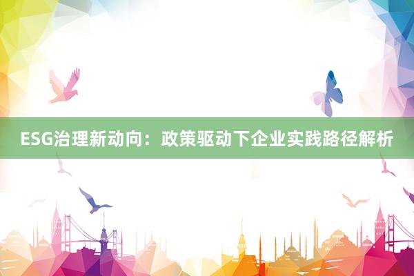 ESG治理新动向:政策驱动下企业实践路径解析