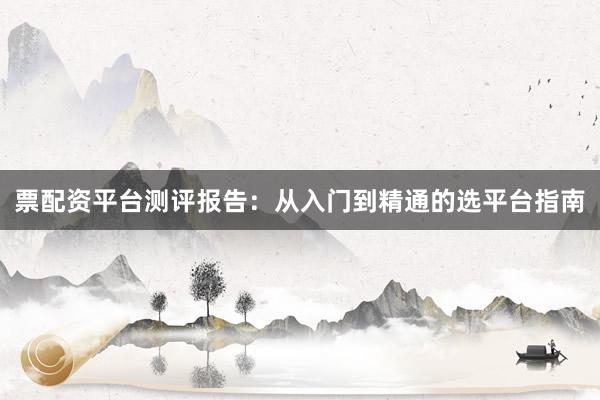 票配资平台测评报告：从入门到精通的选平台指南