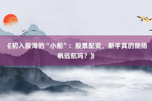 《初入股海的“小船”：股票配资，新手真的能扬帆远航吗？》