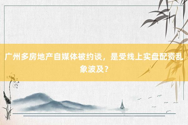广州多房地产自媒体被约谈，是受线上实盘配资乱象波及？