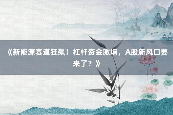 《新能源赛道狂飙！杠杆资金激增，A股新风口要来了？》