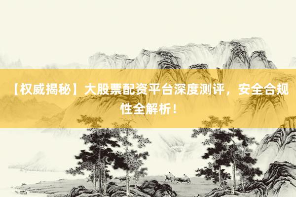 【权威揭秘】大股票配资平台深度测评，安全合规性全解析！