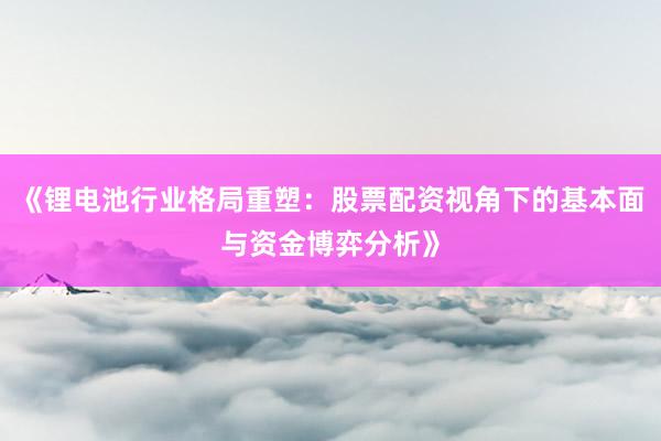 《锂电池行业格局重塑：股票配资视角下的基本面与资金博弈分析》