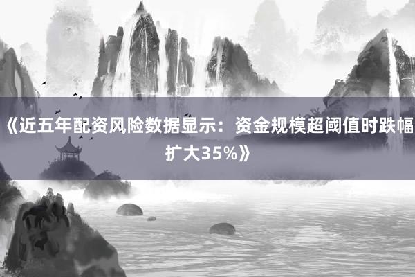 《近五年配资风险数据显示：资金规模超阈值时跌幅扩大35%》