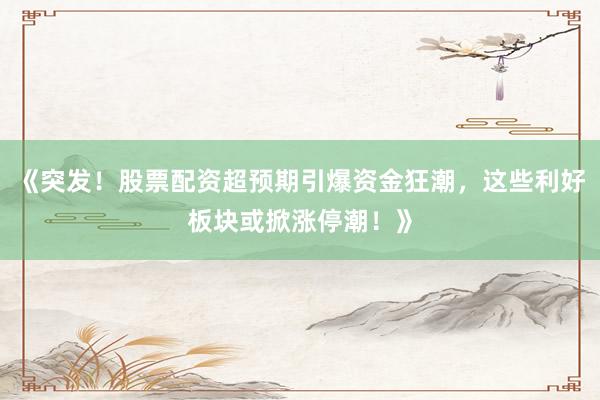 《突发！股票配资超预期引爆资金狂潮，这些利好板块或掀涨停潮！》