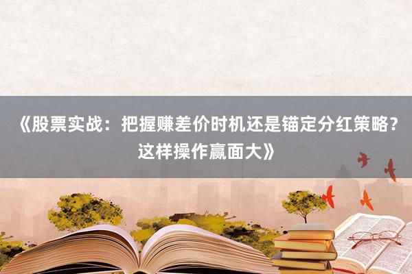 《股票实战：把握赚差价时机还是锚定分红策略？这样操作赢面大》