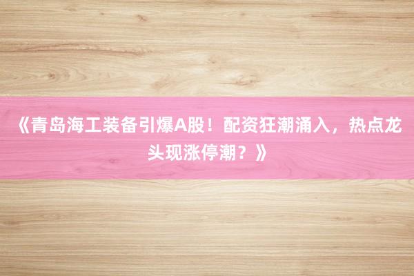 《青岛海工装备引爆A股！配资狂潮涌入，热点龙头现涨停潮？》