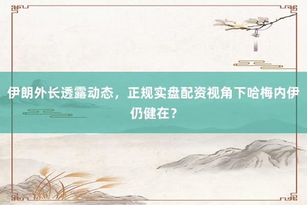 伊朗外长透露动态，正规实盘配资视角下哈梅内伊仍健在？