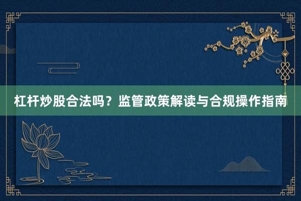 杠杆炒股合法吗?监管政策解读与合规操作指南