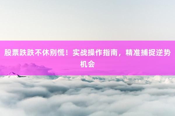 股票跌跌不休别慌！实战操作指南，精准捕捉逆势机会