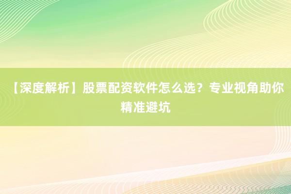 【深度解析】股票配资软件怎么选？专业视角助你精准避坑