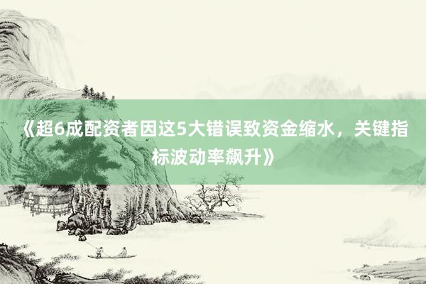 《超6成配资者因这5大错误致资金缩水，关键指标波动率飙升》