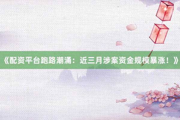 《配资平台跑路潮涌：近三月涉案资金规模暴涨！》
