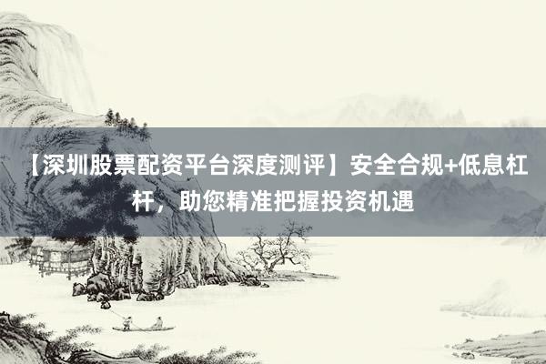 【深圳股票配资平台深度测评】安全合规+低息杠杆，助您精准把握投资机遇