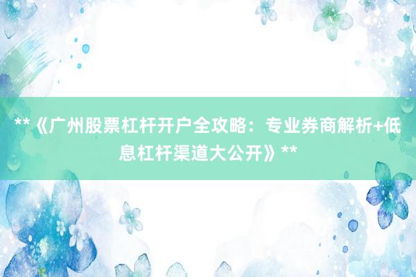 **《广州股票杠杆开户全攻略：专业券商解析+低息杠杆渠道大公开》**