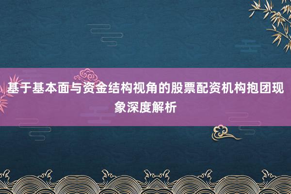 基于基本面与资金结构视角的股票配资机构抱团现象深度解析
