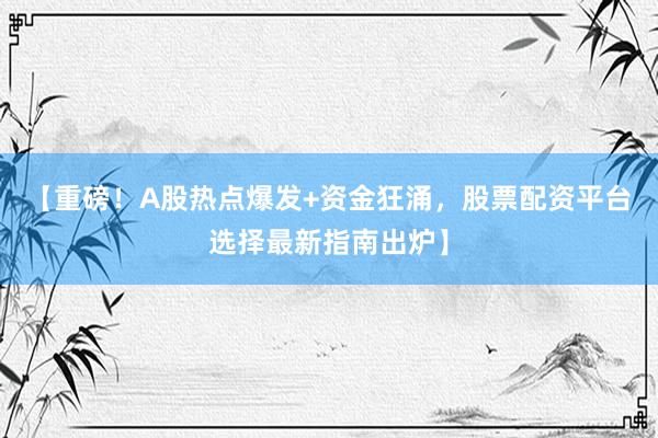 【重磅！A股热点爆发+资金狂涌，股票配资平台选择最新指南出炉】