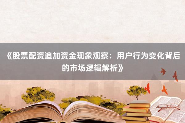 《股票配资追加资金现象观察：用户行为变化背后的市场逻辑解析》