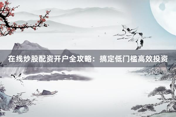 在线炒股配资开户全攻略：搞定低门槛高效投资