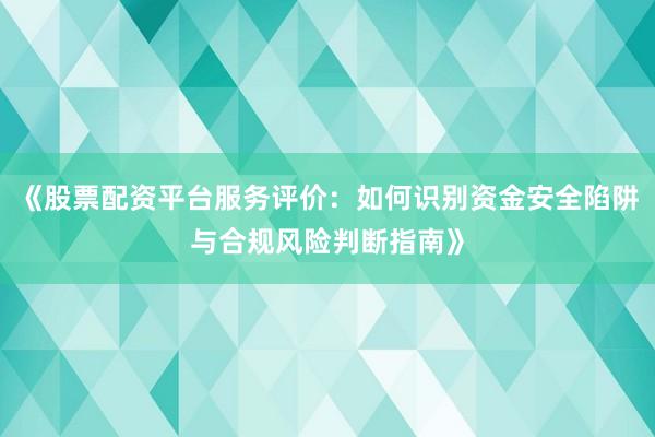 《股票配资平台服务评价：如何识别资金安全陷阱与合规风险判断指南》
