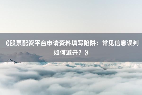 《股票配资平台申请资料填写陷阱:常见信息误判如何避开?》
