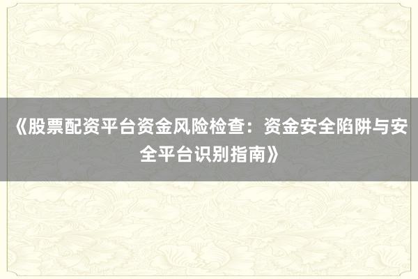 《股票配资平台资金风险检查：资金安全陷阱与安全平台识别指南》