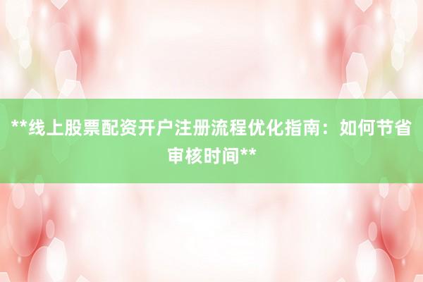 **线上股票配资开户注册流程优化指南：如何节省审核时间**