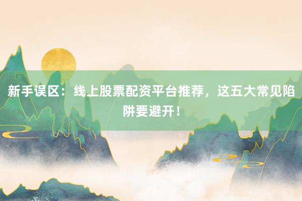 新手误区：线上股票配资平台推荐，这五大常见陷阱要避开！