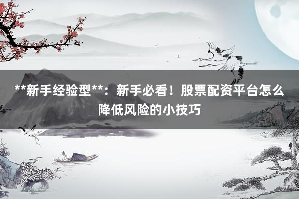 **新手经验型**：新手必看！股票配资平台怎么降低风险的小技巧