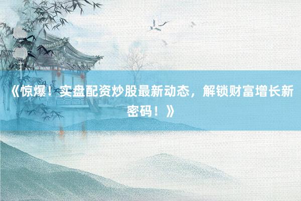《惊爆！实盘配资炒股最新动态，解锁财富增长新密码！》
