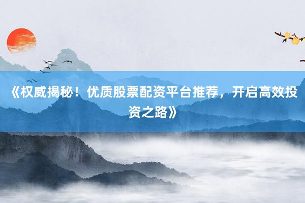 《权威揭秘！优质股票配资平台推荐，开启高效投资之路》