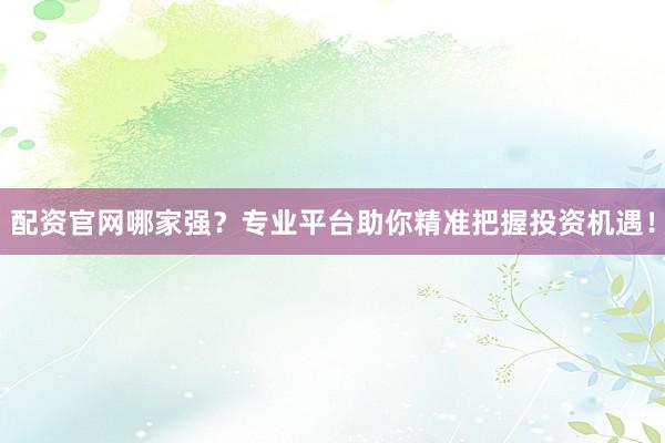 配资官网哪家强？专业平台助你精准把握投资机遇！