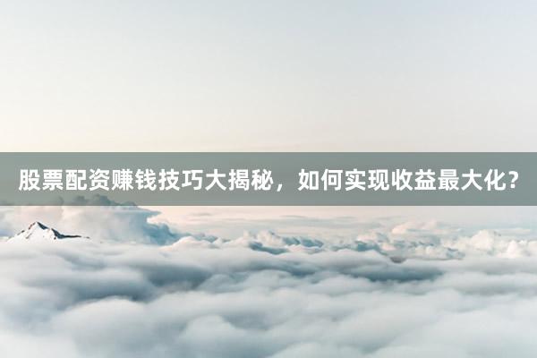 股票配资赚钱技巧大揭秘，如何实现收益最大化？