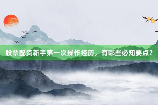 股票配资新手第一次操作经历，有哪些必知要点？