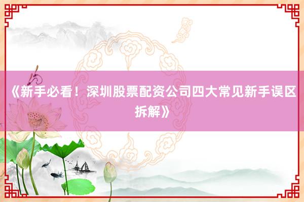 《新手必看！深圳股票配资公司四大常见新手误区拆解》