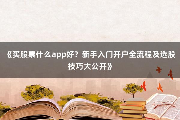 《买股票什么app好？新手入门开户全流程及选股技巧大公开》