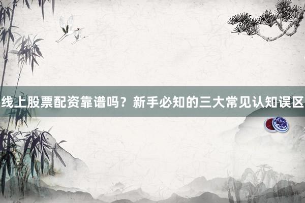 线上股票配资靠谱吗？新手必知的三大常见认知误区