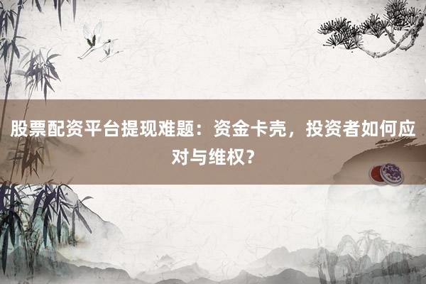 股票配资平台提现难题：资金卡壳，投资者如何应对与维权？