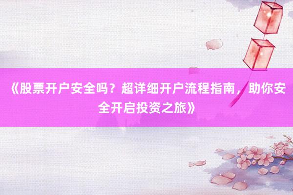 《股票开户安全吗？超详细开户流程指南，助你安全开启投资之旅》