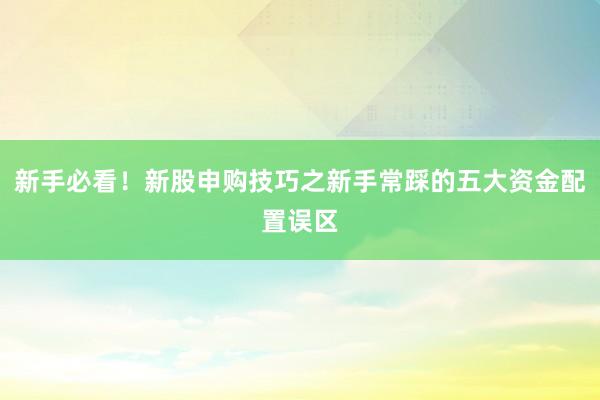 新手必看！新股申购技巧之新手常踩的五大资金配置误区