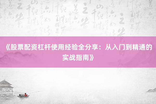 《股票配资杠杆使用经验全分享：从入门到精通的实战指南》